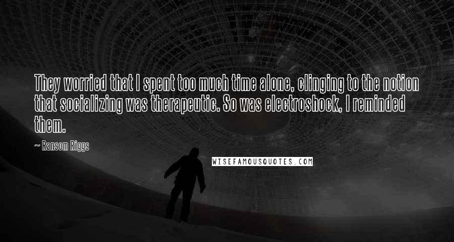 Ransom Riggs Quotes: They worried that I spent too much time alone, clinging to the notion that socializing was therapeutic. So was electroshock, I reminded them.