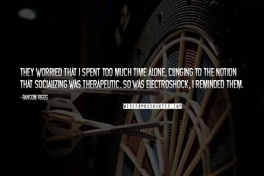 Ransom Riggs Quotes: They worried that I spent too much time alone, clinging to the notion that socializing was therapeutic. So was electroshock, I reminded them.