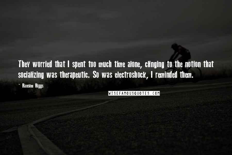 Ransom Riggs Quotes: They worried that I spent too much time alone, clinging to the notion that socializing was therapeutic. So was electroshock, I reminded them.