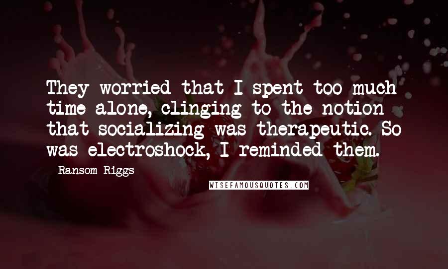 Ransom Riggs Quotes: They worried that I spent too much time alone, clinging to the notion that socializing was therapeutic. So was electroshock, I reminded them.