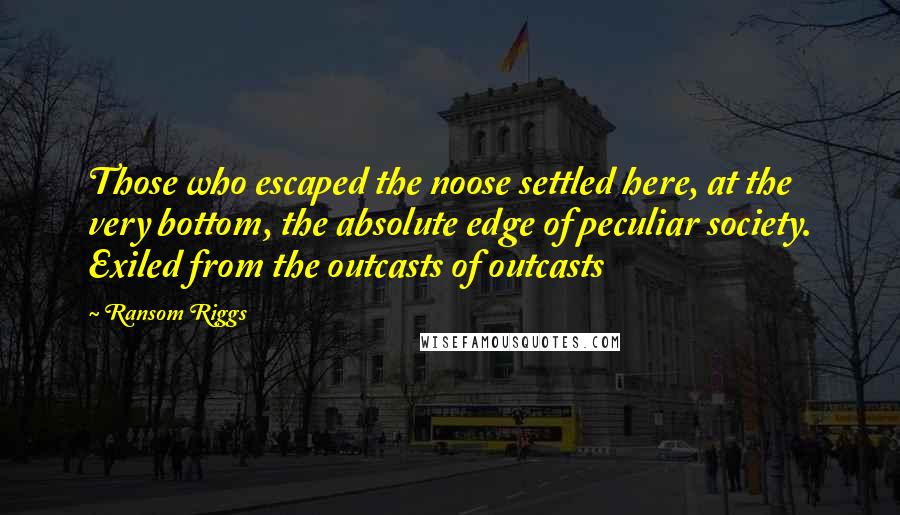Ransom Riggs Quotes: Those who escaped the noose settled here, at the very bottom, the absolute edge of peculiar society. Exiled from the outcasts of outcasts