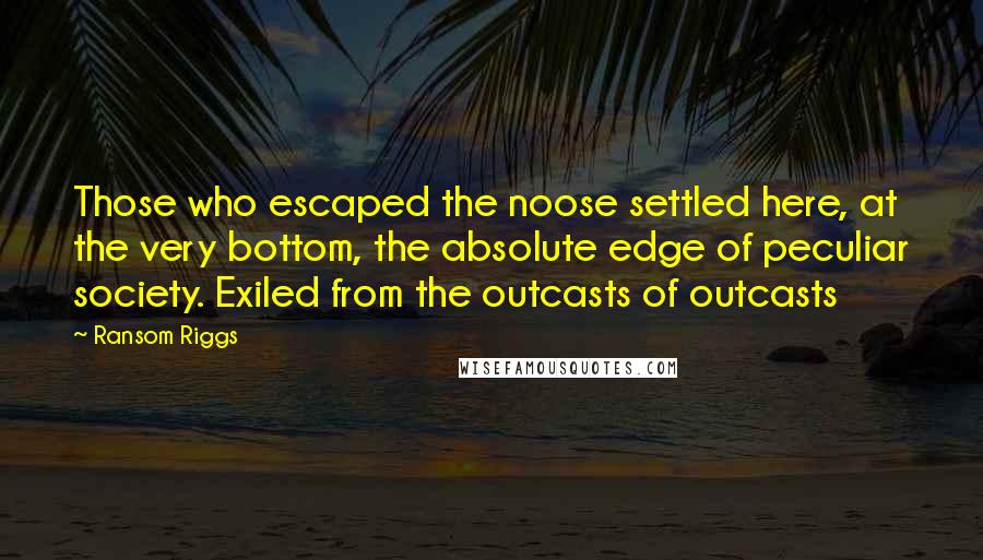 Ransom Riggs Quotes: Those who escaped the noose settled here, at the very bottom, the absolute edge of peculiar society. Exiled from the outcasts of outcasts