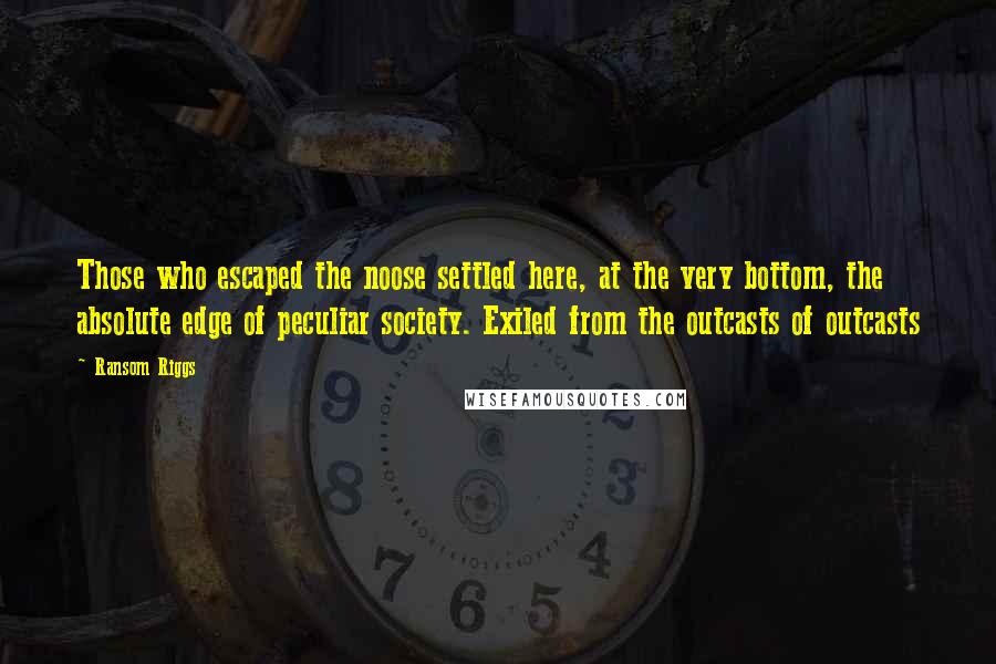 Ransom Riggs Quotes: Those who escaped the noose settled here, at the very bottom, the absolute edge of peculiar society. Exiled from the outcasts of outcasts