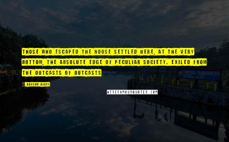 Ransom Riggs Quotes: Those who escaped the noose settled here, at the very bottom, the absolute edge of peculiar society. Exiled from the outcasts of outcasts