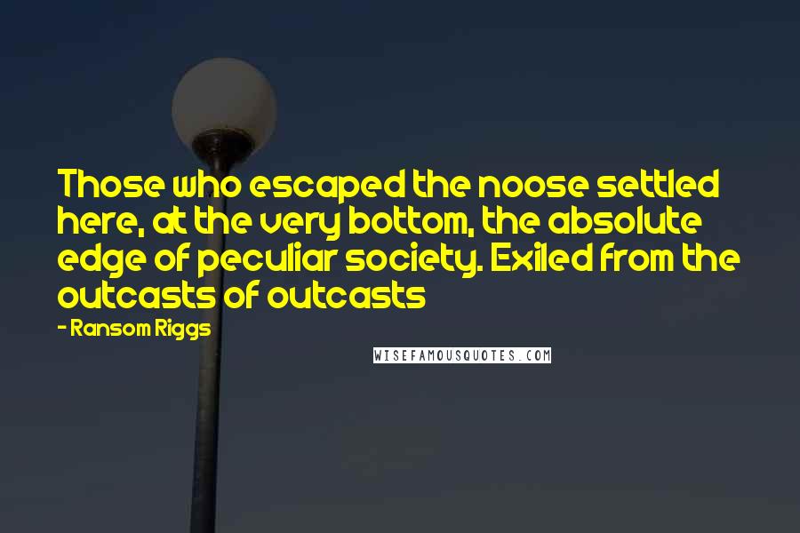Ransom Riggs Quotes: Those who escaped the noose settled here, at the very bottom, the absolute edge of peculiar society. Exiled from the outcasts of outcasts