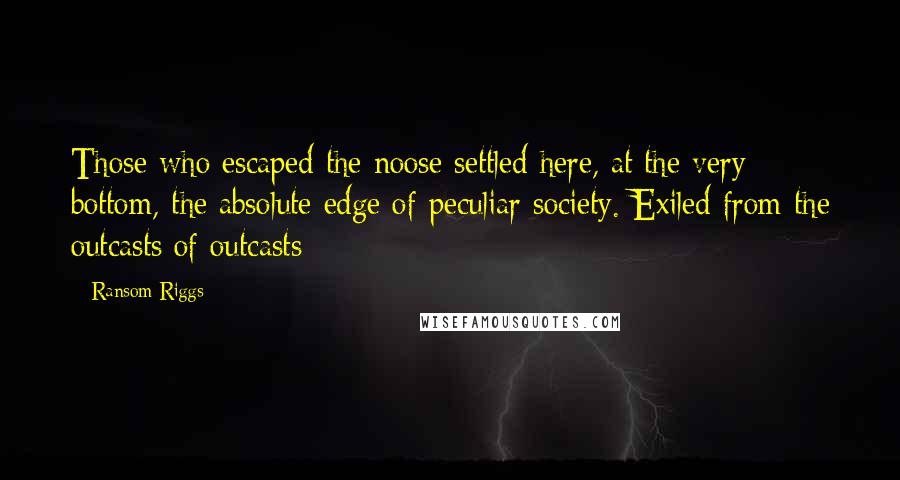 Ransom Riggs Quotes: Those who escaped the noose settled here, at the very bottom, the absolute edge of peculiar society. Exiled from the outcasts of outcasts