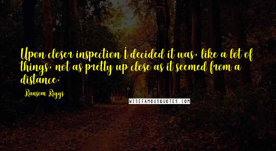 Ransom Riggs Quotes: Upon closer inspection I decided it was, like a lot of things, not as pretty up close as it seemed from a distance.