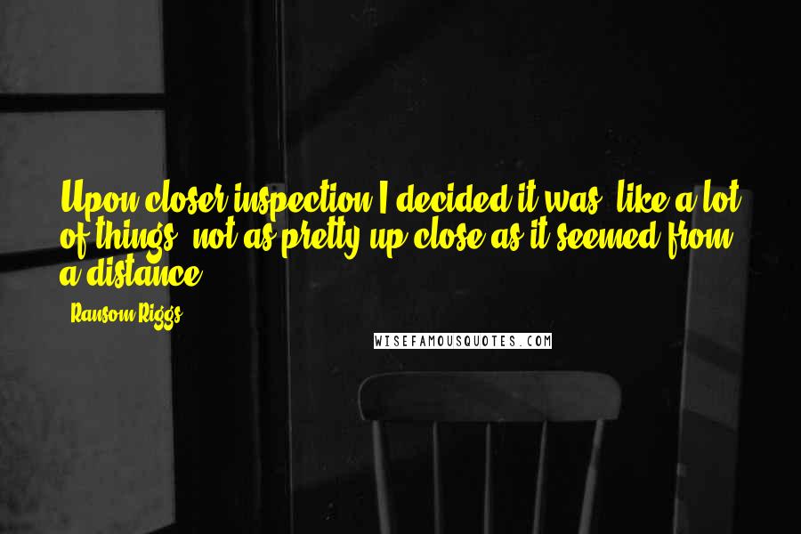 Ransom Riggs Quotes: Upon closer inspection I decided it was, like a lot of things, not as pretty up close as it seemed from a distance.