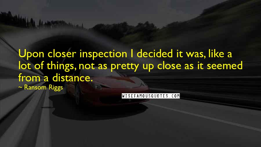 Ransom Riggs Quotes: Upon closer inspection I decided it was, like a lot of things, not as pretty up close as it seemed from a distance.