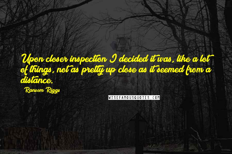 Ransom Riggs Quotes: Upon closer inspection I decided it was, like a lot of things, not as pretty up close as it seemed from a distance.
