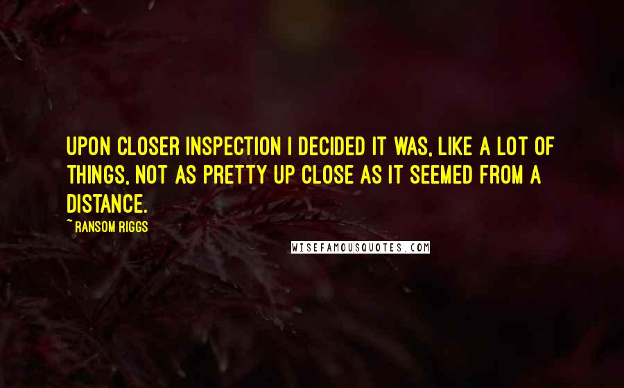 Ransom Riggs Quotes: Upon closer inspection I decided it was, like a lot of things, not as pretty up close as it seemed from a distance.