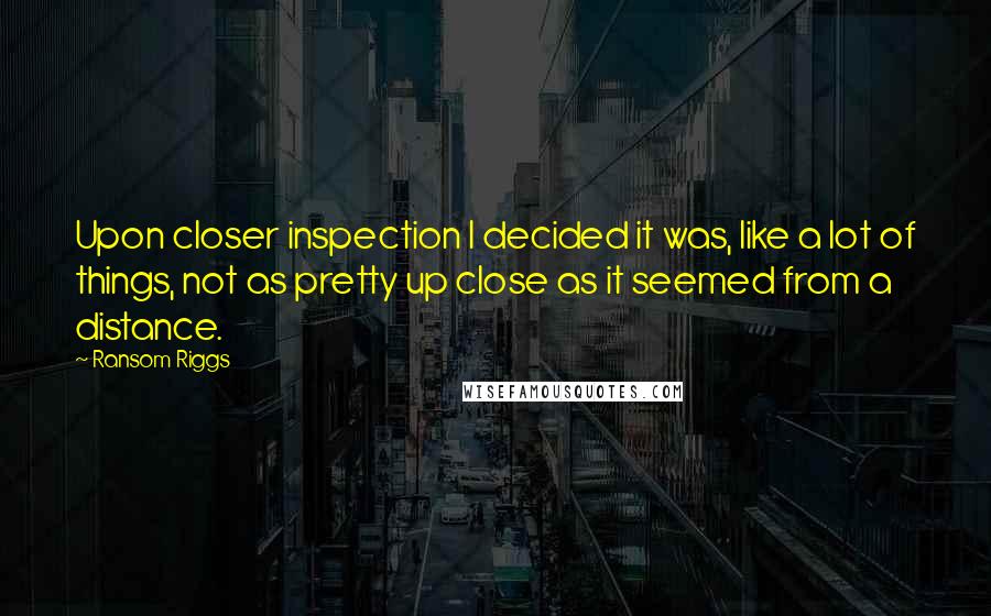 Ransom Riggs Quotes: Upon closer inspection I decided it was, like a lot of things, not as pretty up close as it seemed from a distance.