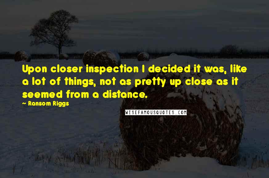 Ransom Riggs Quotes: Upon closer inspection I decided it was, like a lot of things, not as pretty up close as it seemed from a distance.