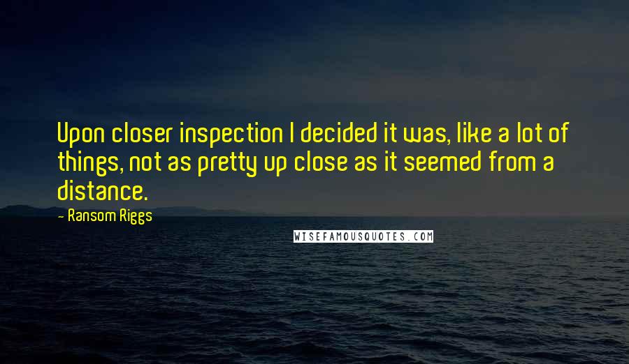 Ransom Riggs Quotes: Upon closer inspection I decided it was, like a lot of things, not as pretty up close as it seemed from a distance.