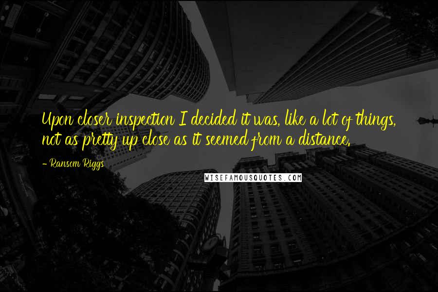 Ransom Riggs Quotes: Upon closer inspection I decided it was, like a lot of things, not as pretty up close as it seemed from a distance.