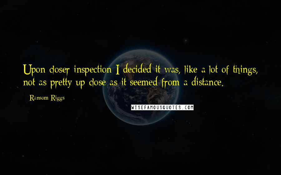 Ransom Riggs Quotes: Upon closer inspection I decided it was, like a lot of things, not as pretty up close as it seemed from a distance.