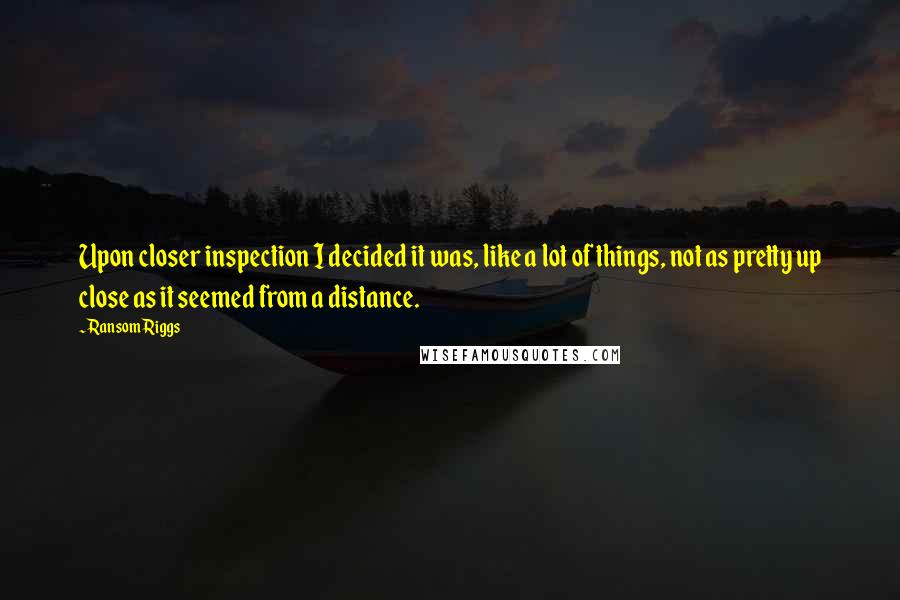 Ransom Riggs Quotes: Upon closer inspection I decided it was, like a lot of things, not as pretty up close as it seemed from a distance.