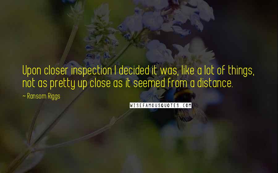 Ransom Riggs Quotes: Upon closer inspection I decided it was, like a lot of things, not as pretty up close as it seemed from a distance.