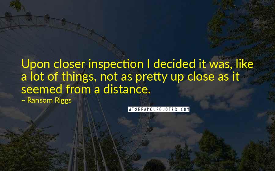 Ransom Riggs Quotes: Upon closer inspection I decided it was, like a lot of things, not as pretty up close as it seemed from a distance.