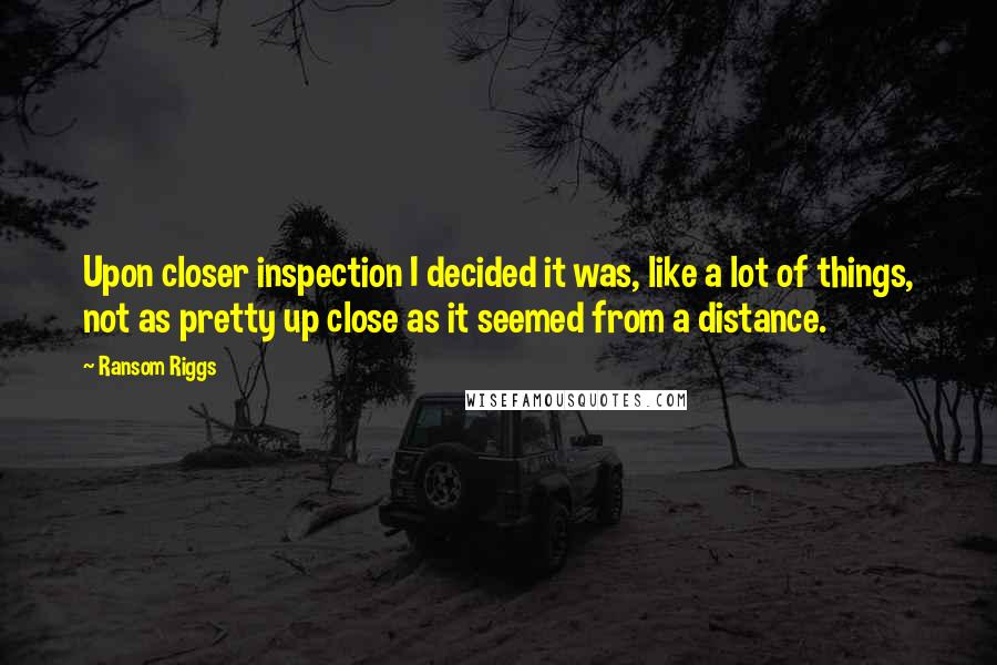 Ransom Riggs Quotes: Upon closer inspection I decided it was, like a lot of things, not as pretty up close as it seemed from a distance.