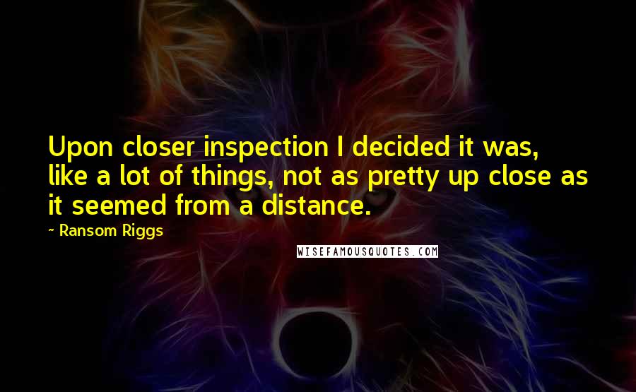 Ransom Riggs Quotes: Upon closer inspection I decided it was, like a lot of things, not as pretty up close as it seemed from a distance.