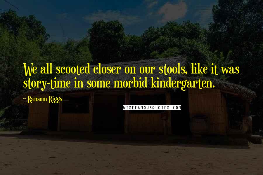 Ransom Riggs Quotes: We all scooted closer on our stools, like it was story-time in some morbid kindergarten.