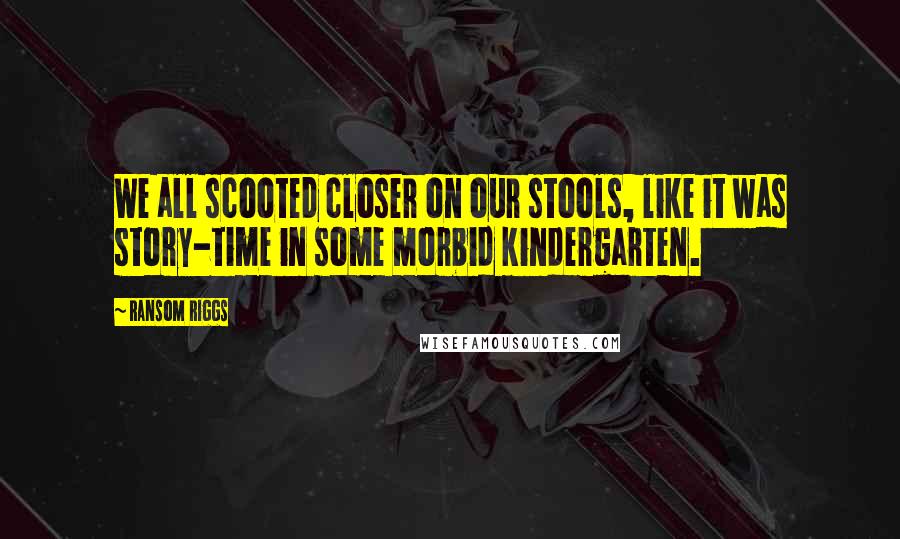 Ransom Riggs Quotes: We all scooted closer on our stools, like it was story-time in some morbid kindergarten.