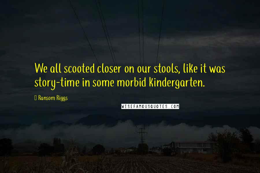 Ransom Riggs Quotes: We all scooted closer on our stools, like it was story-time in some morbid kindergarten.