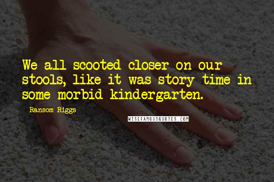 Ransom Riggs Quotes: We all scooted closer on our stools, like it was story-time in some morbid kindergarten.