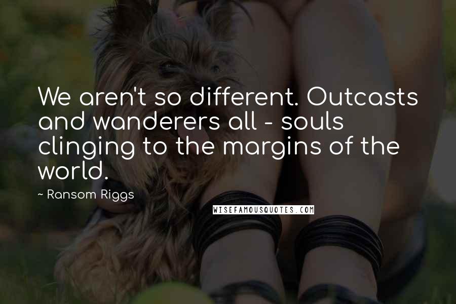 Ransom Riggs Quotes: We aren't so different. Outcasts and wanderers all - souls clinging to the margins of the world.