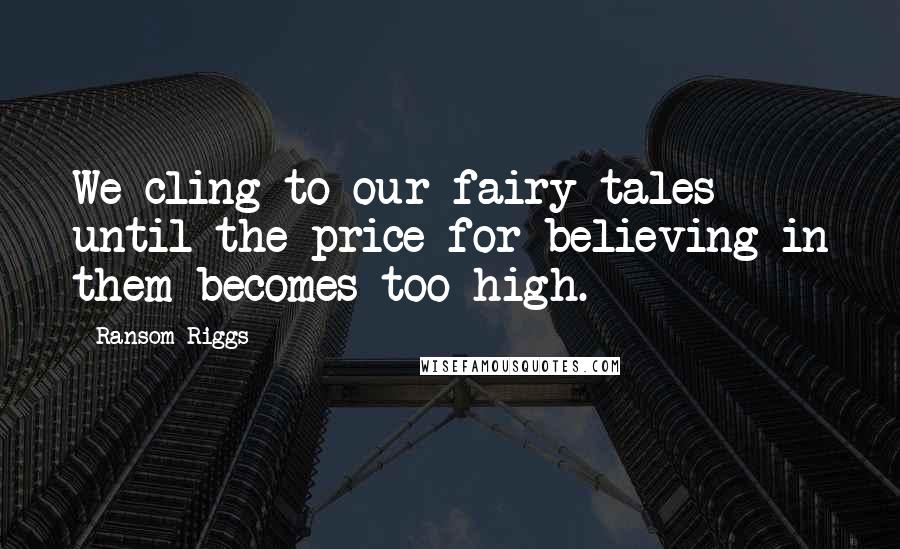 Ransom Riggs Quotes: We cling to our fairy tales until the price for believing in them becomes too high.