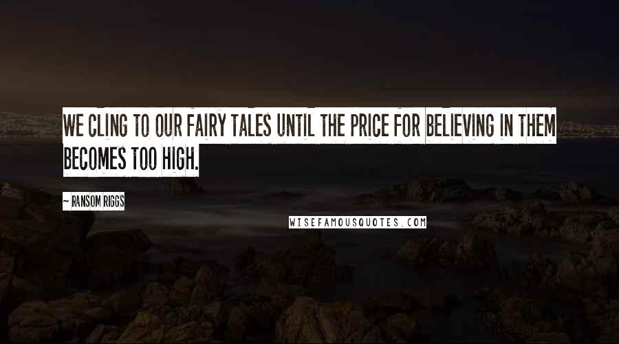 Ransom Riggs Quotes: We cling to our fairy tales until the price for believing in them becomes too high.