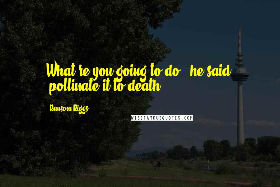 Ransom Riggs Quotes: What're you going to do," he said, "pollinate it to death?