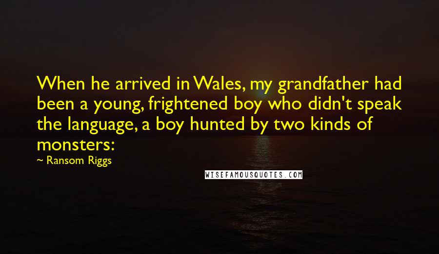 Ransom Riggs Quotes: When he arrived in Wales, my grandfather had been a young, frightened boy who didn't speak the language, a boy hunted by two kinds of monsters: