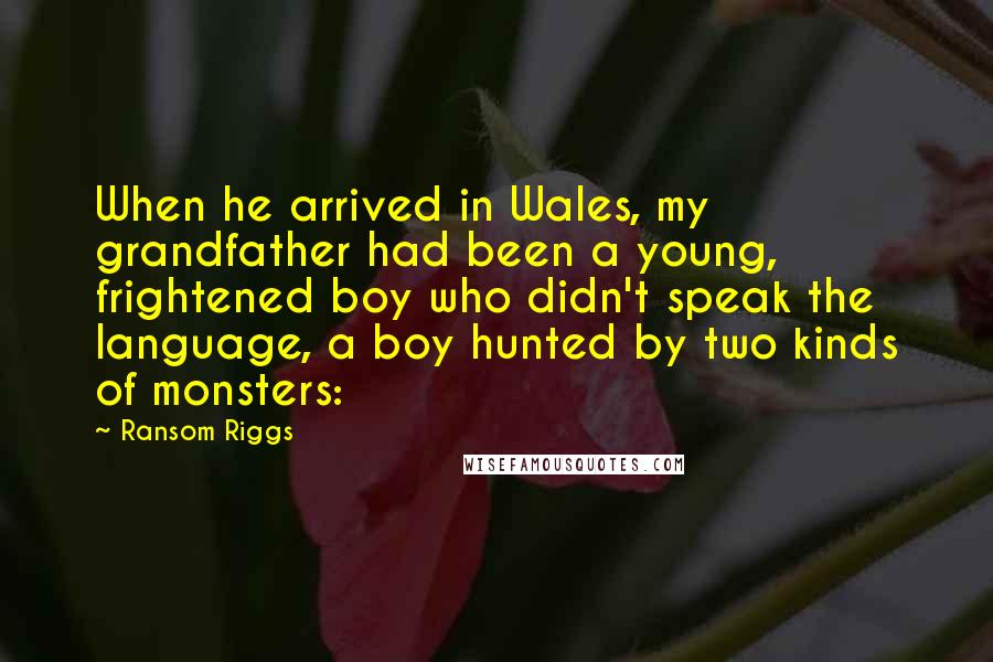 Ransom Riggs Quotes: When he arrived in Wales, my grandfather had been a young, frightened boy who didn't speak the language, a boy hunted by two kinds of monsters: