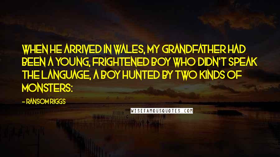 Ransom Riggs Quotes: When he arrived in Wales, my grandfather had been a young, frightened boy who didn't speak the language, a boy hunted by two kinds of monsters: