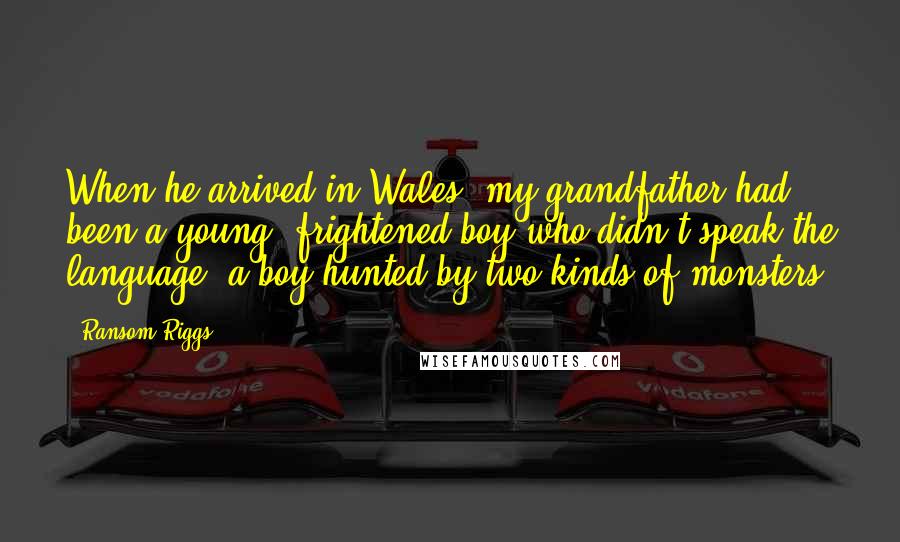 Ransom Riggs Quotes: When he arrived in Wales, my grandfather had been a young, frightened boy who didn't speak the language, a boy hunted by two kinds of monsters: