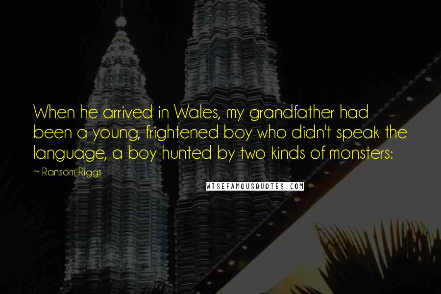 Ransom Riggs Quotes: When he arrived in Wales, my grandfather had been a young, frightened boy who didn't speak the language, a boy hunted by two kinds of monsters: