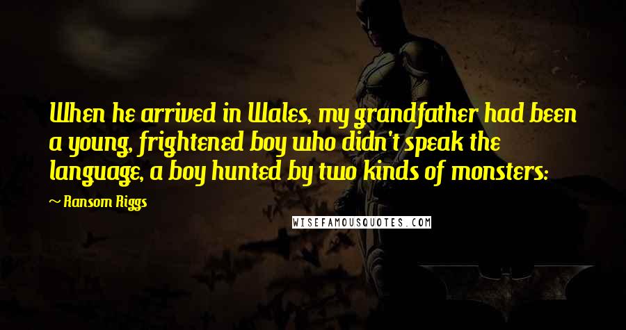 Ransom Riggs Quotes: When he arrived in Wales, my grandfather had been a young, frightened boy who didn't speak the language, a boy hunted by two kinds of monsters: