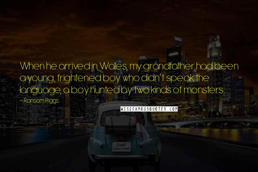 Ransom Riggs Quotes: When he arrived in Wales, my grandfather had been a young, frightened boy who didn't speak the language, a boy hunted by two kinds of monsters: