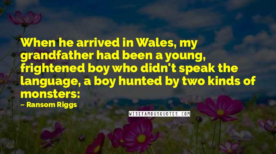 Ransom Riggs Quotes: When he arrived in Wales, my grandfather had been a young, frightened boy who didn't speak the language, a boy hunted by two kinds of monsters: