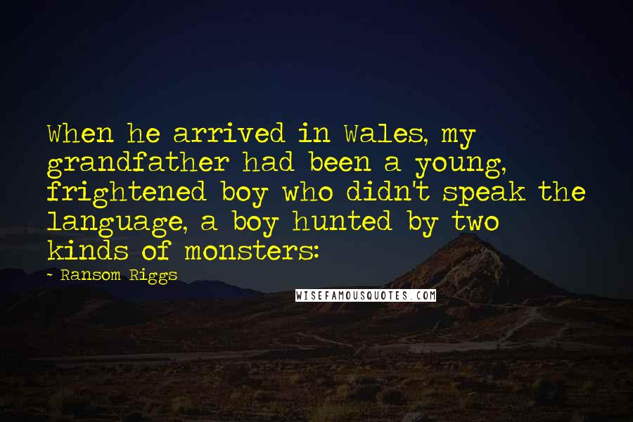 Ransom Riggs Quotes: When he arrived in Wales, my grandfather had been a young, frightened boy who didn't speak the language, a boy hunted by two kinds of monsters: