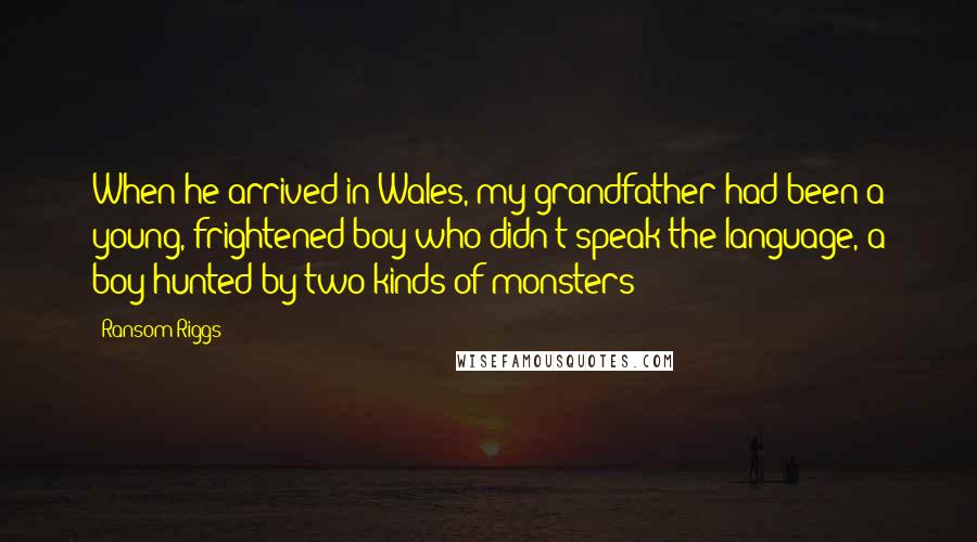 Ransom Riggs Quotes: When he arrived in Wales, my grandfather had been a young, frightened boy who didn't speak the language, a boy hunted by two kinds of monsters: