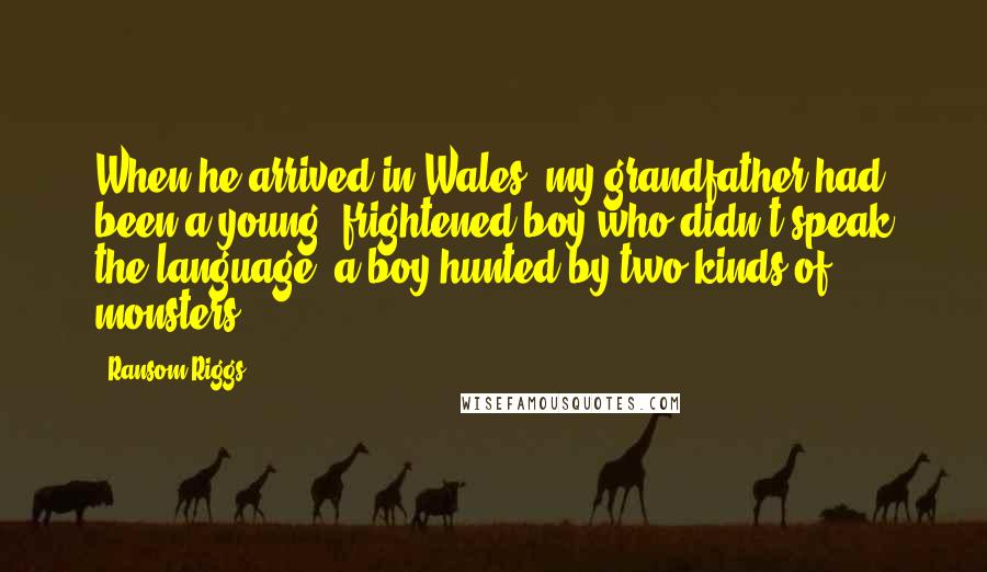 Ransom Riggs Quotes: When he arrived in Wales, my grandfather had been a young, frightened boy who didn't speak the language, a boy hunted by two kinds of monsters: