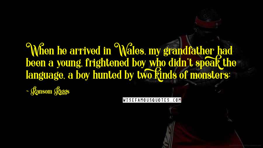 Ransom Riggs Quotes: When he arrived in Wales, my grandfather had been a young, frightened boy who didn't speak the language, a boy hunted by two kinds of monsters: