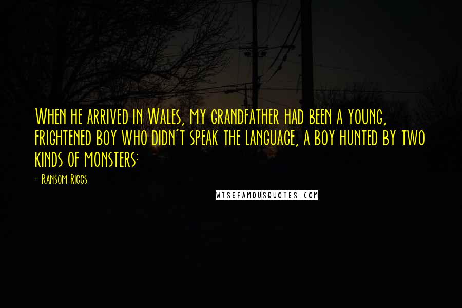 Ransom Riggs Quotes: When he arrived in Wales, my grandfather had been a young, frightened boy who didn't speak the language, a boy hunted by two kinds of monsters: