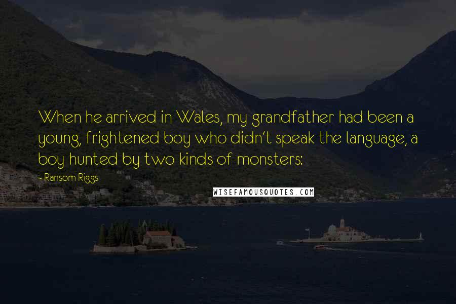 Ransom Riggs Quotes: When he arrived in Wales, my grandfather had been a young, frightened boy who didn't speak the language, a boy hunted by two kinds of monsters: