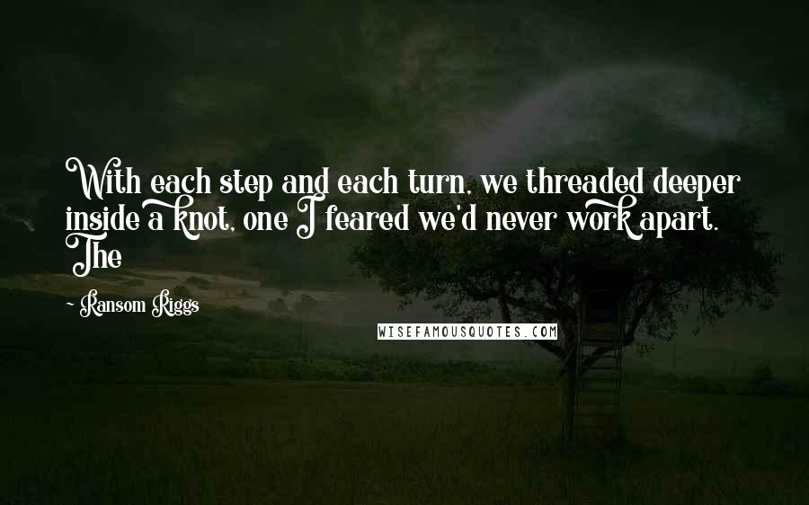 Ransom Riggs Quotes: With each step and each turn, we threaded deeper inside a knot, one I feared we'd never work apart. The