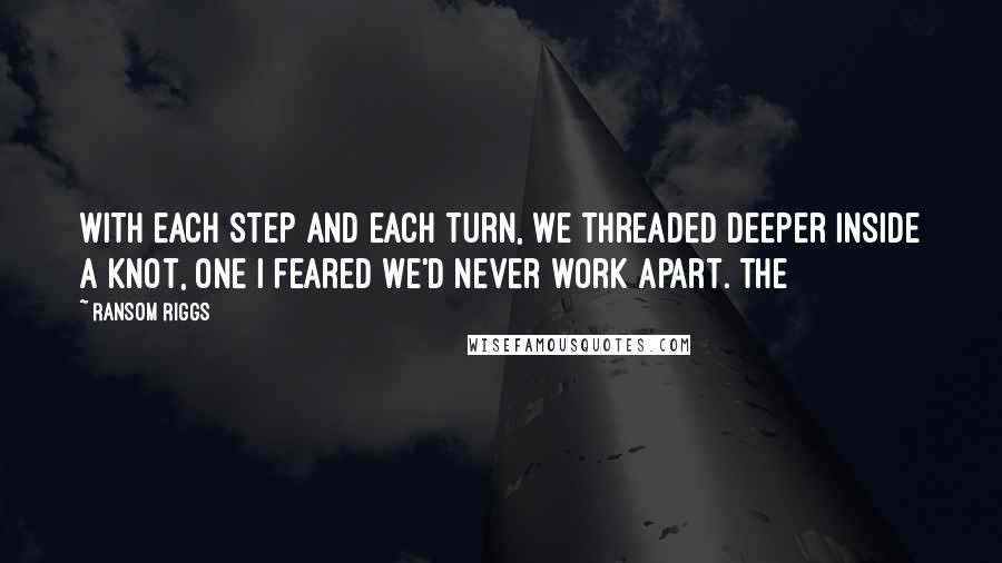 Ransom Riggs Quotes: With each step and each turn, we threaded deeper inside a knot, one I feared we'd never work apart. The