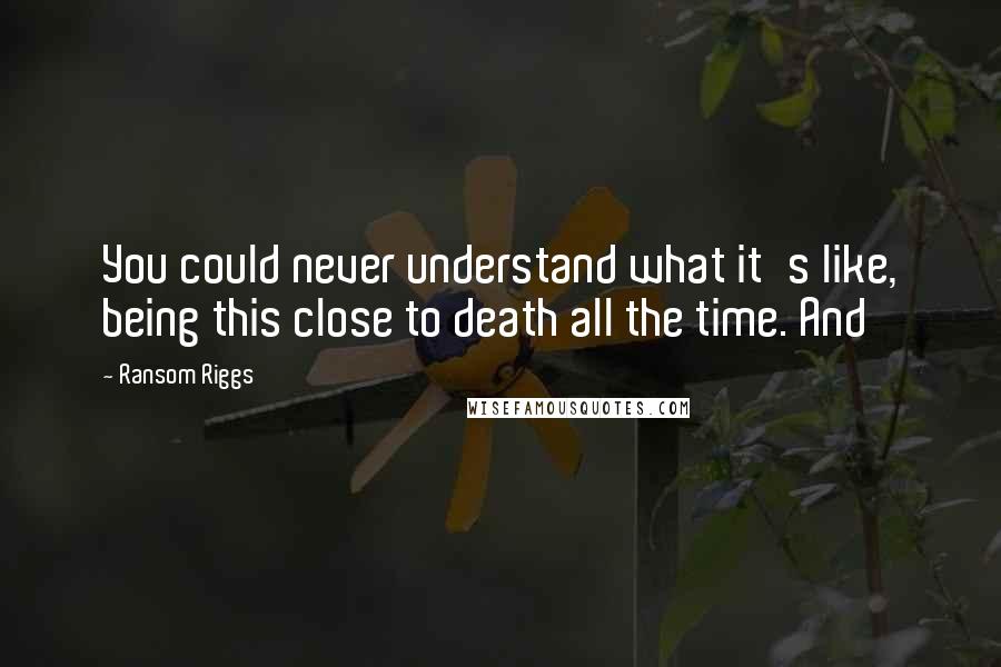 Ransom Riggs Quotes: You could never understand what it's like, being this close to death all the time. And